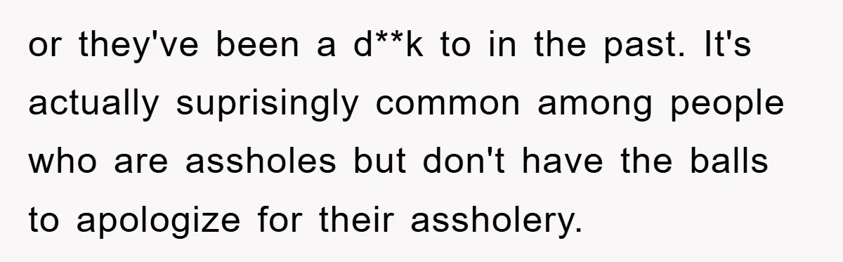 or they've been a d**k to in the past. It's actually suprisingly common among people who are assholes but don't have the balls to apologize for their assholery.