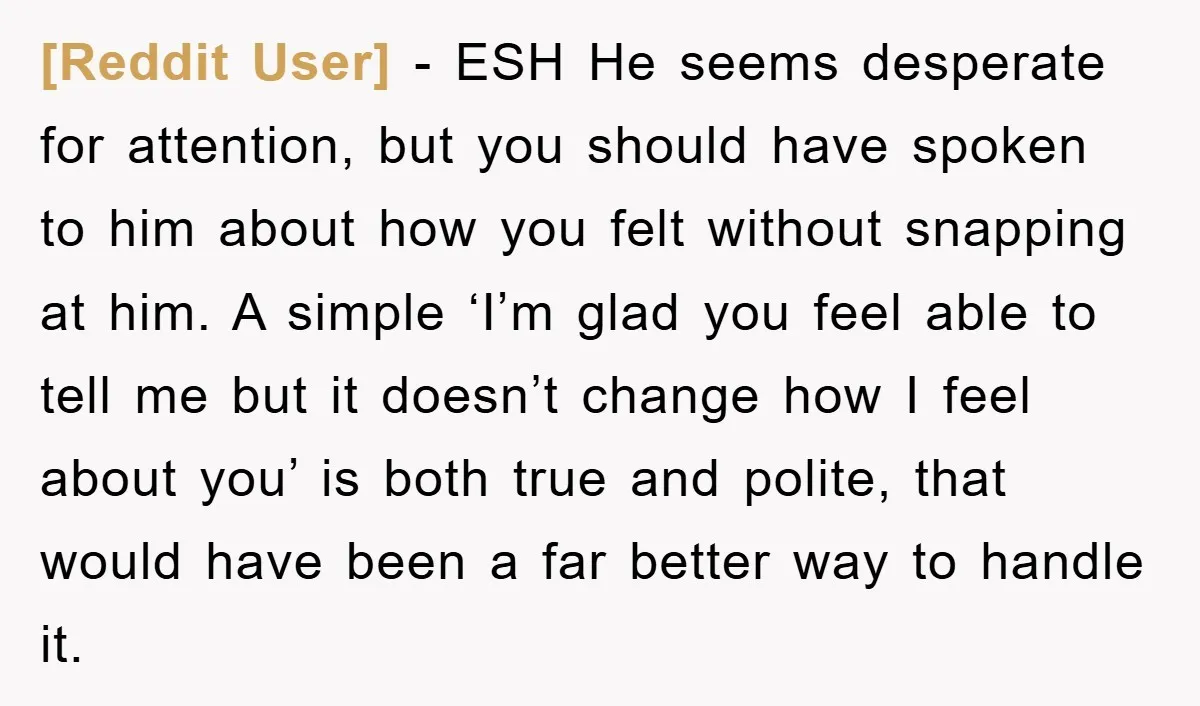 [Reddit User] − ESH He seems desperate for attention, but you should have spoken to him about how you felt without snapping at him. A simple ‘I’m glad you feel...