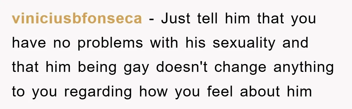 viniciusbfonseca − Just tell him that you have no problems with his sexuality and that him being gay doesn't change anything to you regarding how you feel about him