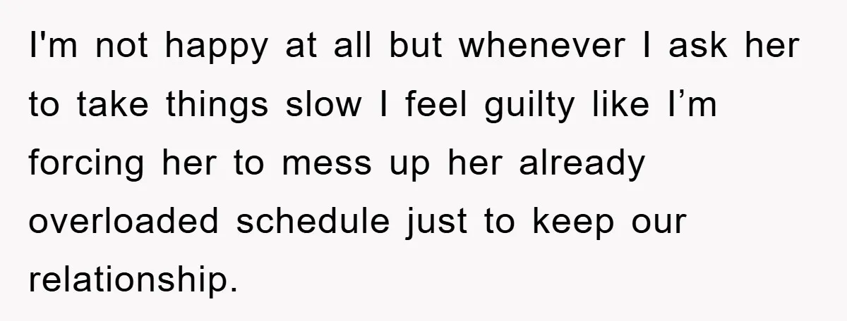 I'm not happy at all but whenever I ask her to take things slow I feel guilty like I’m forcing her to mess up her already overloaded schedule just to...
