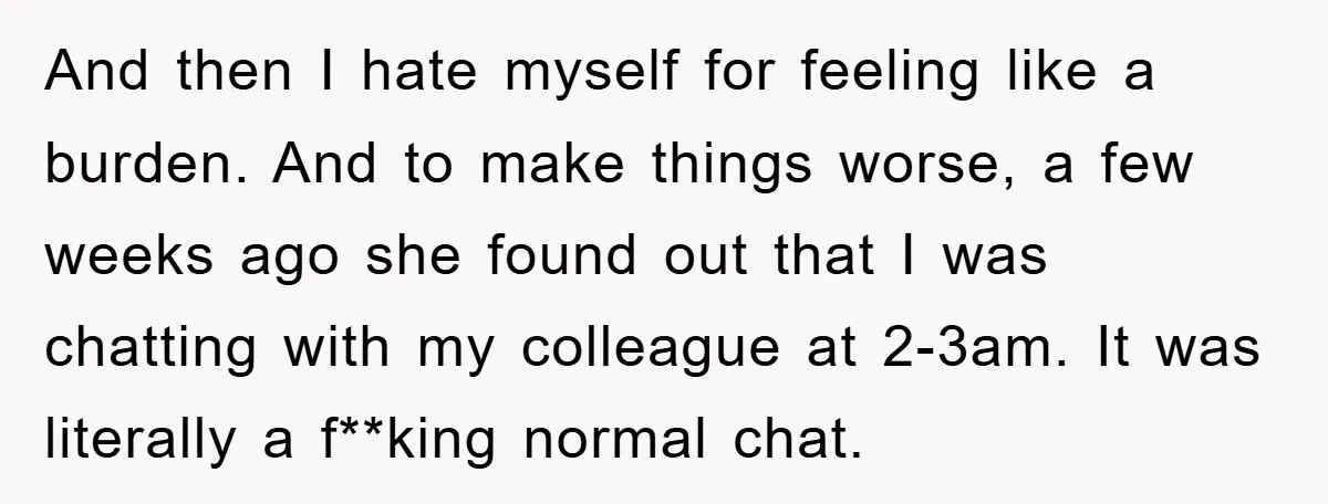 And then I hate myself for feeling like a burden. And to make things worse, a few weeks ago she found out that I was chatting with my colleague at...