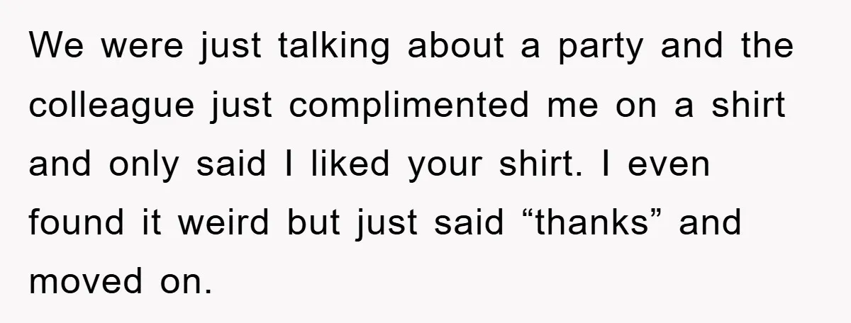 We were just talking about a party and the colleague just complimented me on a shirt and only said I liked your shirt. I even found it weird but just...