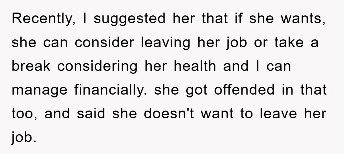 Recently, I suggested her that if she wants, she can consider leaving her job or take a break considering her health and I can manage financially. she got offended in...