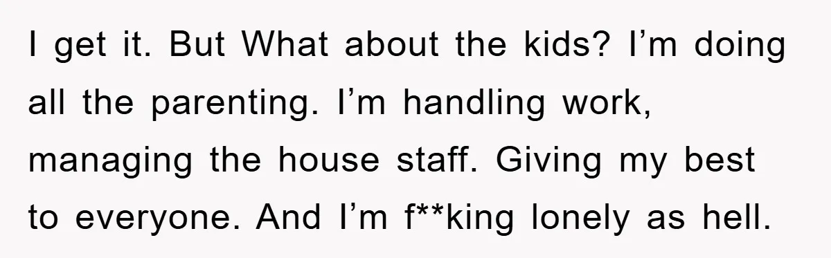 I get it. But What about the kids? I’m doing all the parenting. I’m handling work, managing the house staff. Giving my best to everyone. And I’m f**king lonely as...