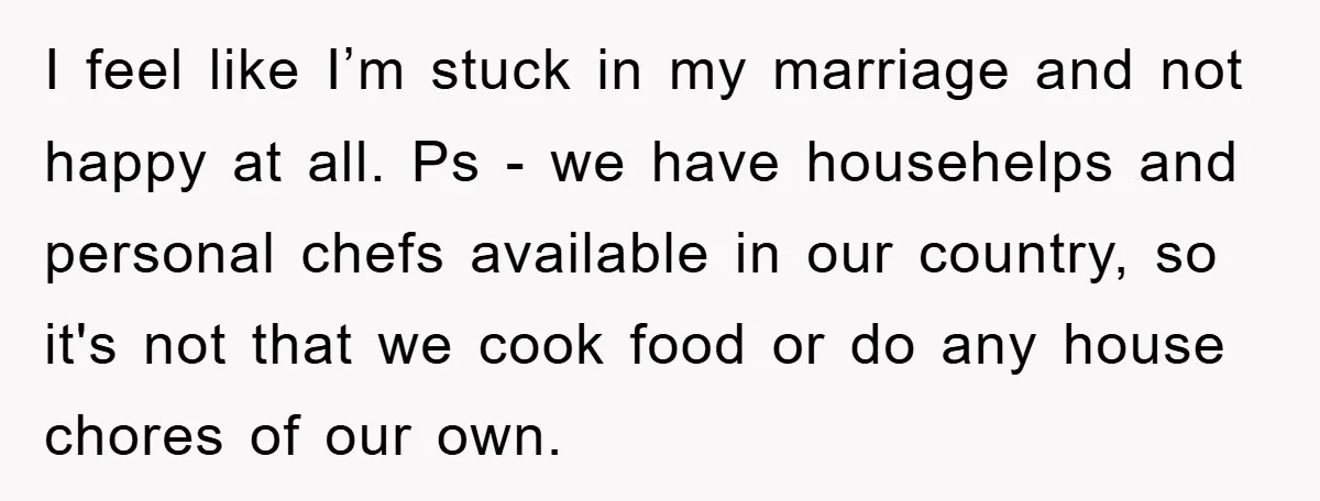 I feel like I’m stuck in my marriage and not happy at all. Ps - we have househelps and personal chefs available in our country, so it's not that we...