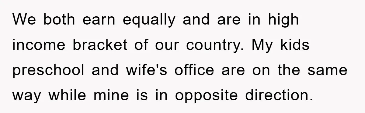 We both earn equally and are in high income bracket of our country. My kids preschool and wife's office are on the same way while mine is in opposite direction.