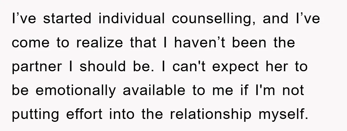 I’ve started individual counselling, and I’ve come to realize that I haven’t been the partner I should be. I can't expect her to be emotionally available to me if I'm...