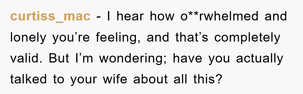 curtiss_mac - I hear how o**rwhelmed and lonely you’re feeling, and that’s completely valid. But I’m wondering; have you actually talked to your wife about all this?