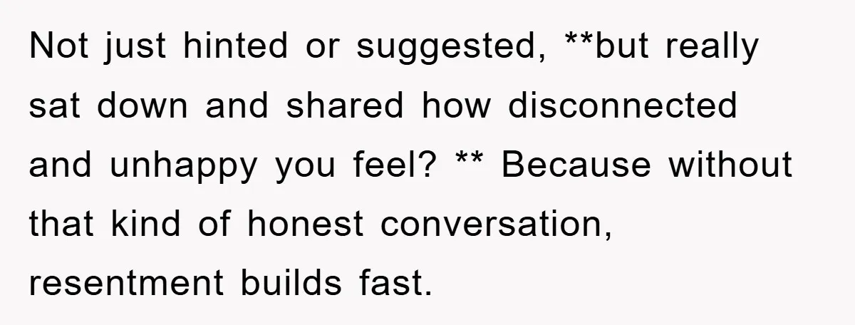 Not just hinted or suggested, **but really sat down and shared how disconnected and unhappy you feel? ** Because without that kind of honest conversation, resentment builds fast.