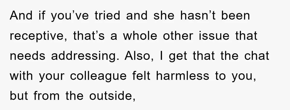 And if you’ve tried and she hasn’t been receptive, that’s a whole other issue that needs addressing. Also, I get that the chat with your colleague felt harmless to you,...