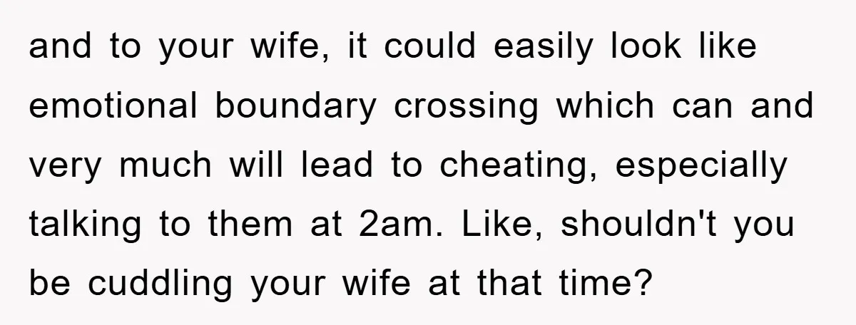 and to your wife, it could easily look like emotional boundary crossing which can and very much will lead to cheating, especially talking to them at 2am. Like, shouldn't you...