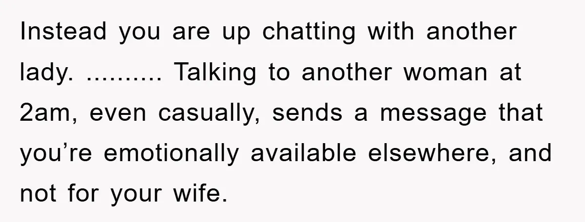Instead you are up chatting with another lady. .......... Talking to another woman at 2am, even casually, sends a message that you’re emotionally available elsewhere, and not for your wife.