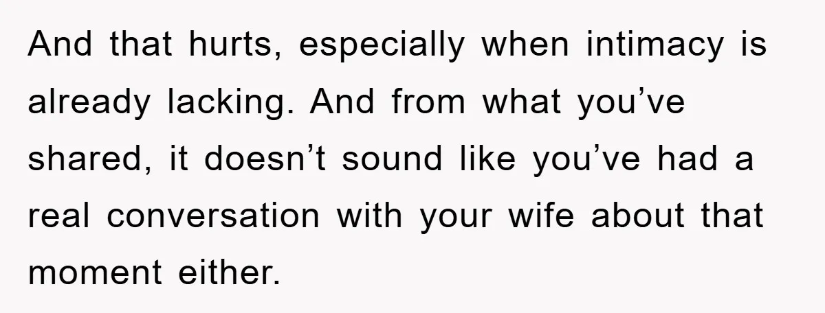 And that hurts, especially when intimacy is already lacking. And from what you’ve shared, it doesn’t sound like you’ve had a real conversation with your wife about that moment either.