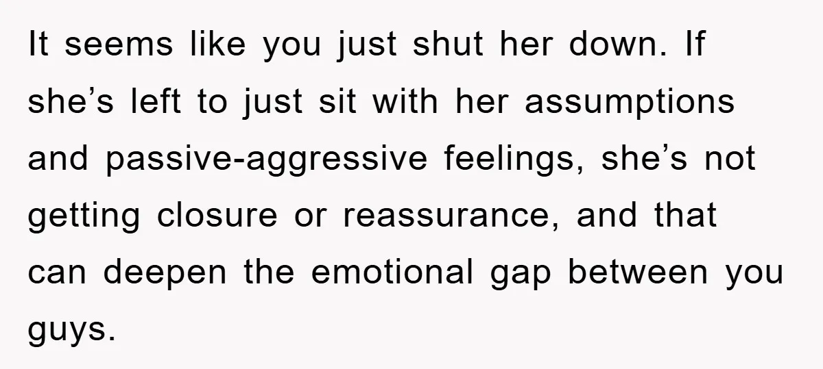 It seems like you just shut her down. If she’s left to just sit with her assumptions and passive-aggressive feelings, she’s not getting closure or reassurance, and that can deepen...