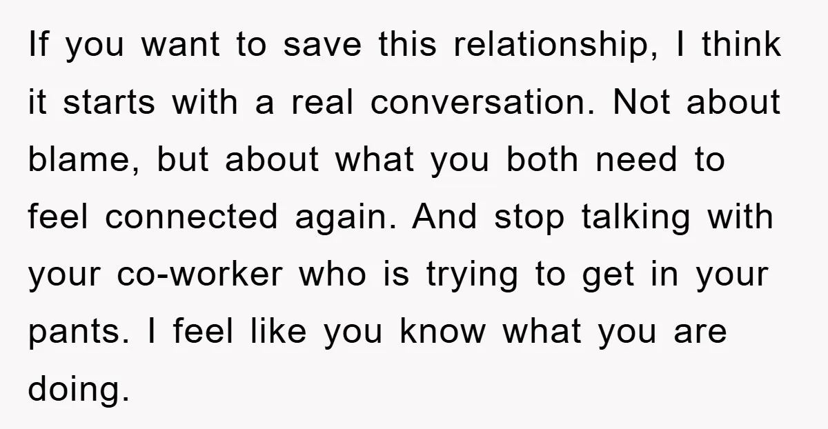 If you want to save this relationship, I think it starts with a real conversation. Not about blame, but about what you both need to feel connected again. And stop...