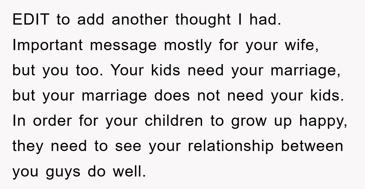 EDIT to add another thought I had. Important message mostly for your wife, but you too. Your kids need your marriage, but your marriage does not need your kids. In...