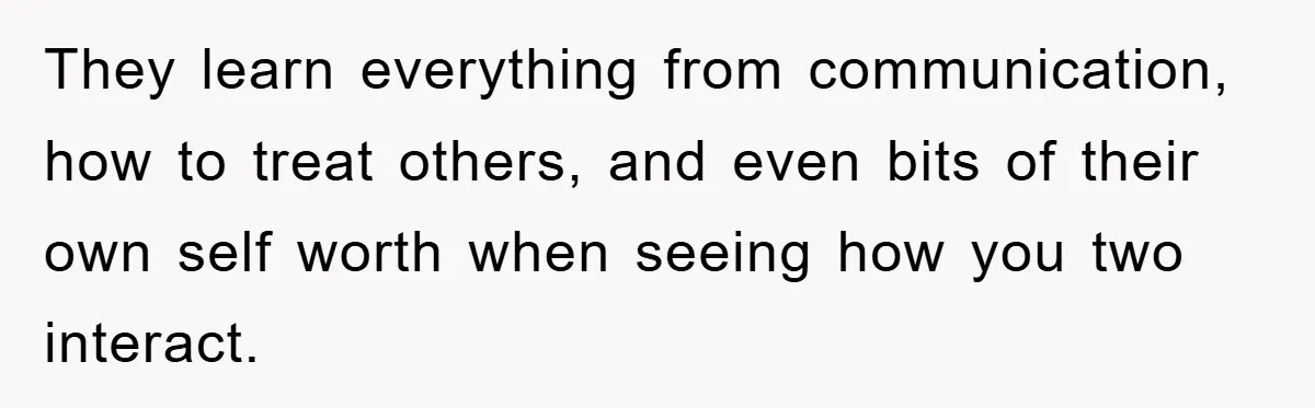 They learn everything from communication, how to treat others, and even bits of their own self worth when seeing how you two interact.