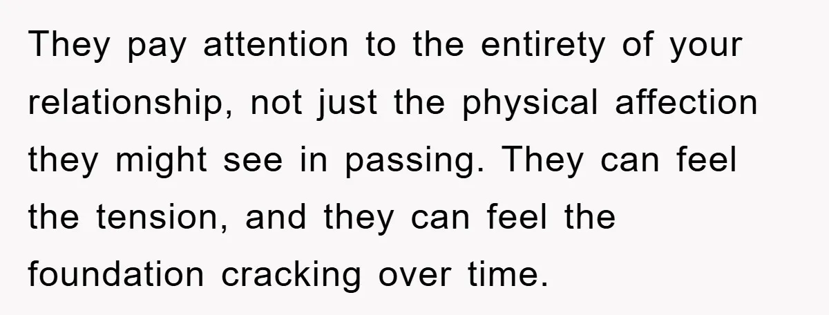They pay attention to the entirety of your relationship, not just the physical affection they might see in passing. They can feel the tension, and they can feel the foundation...