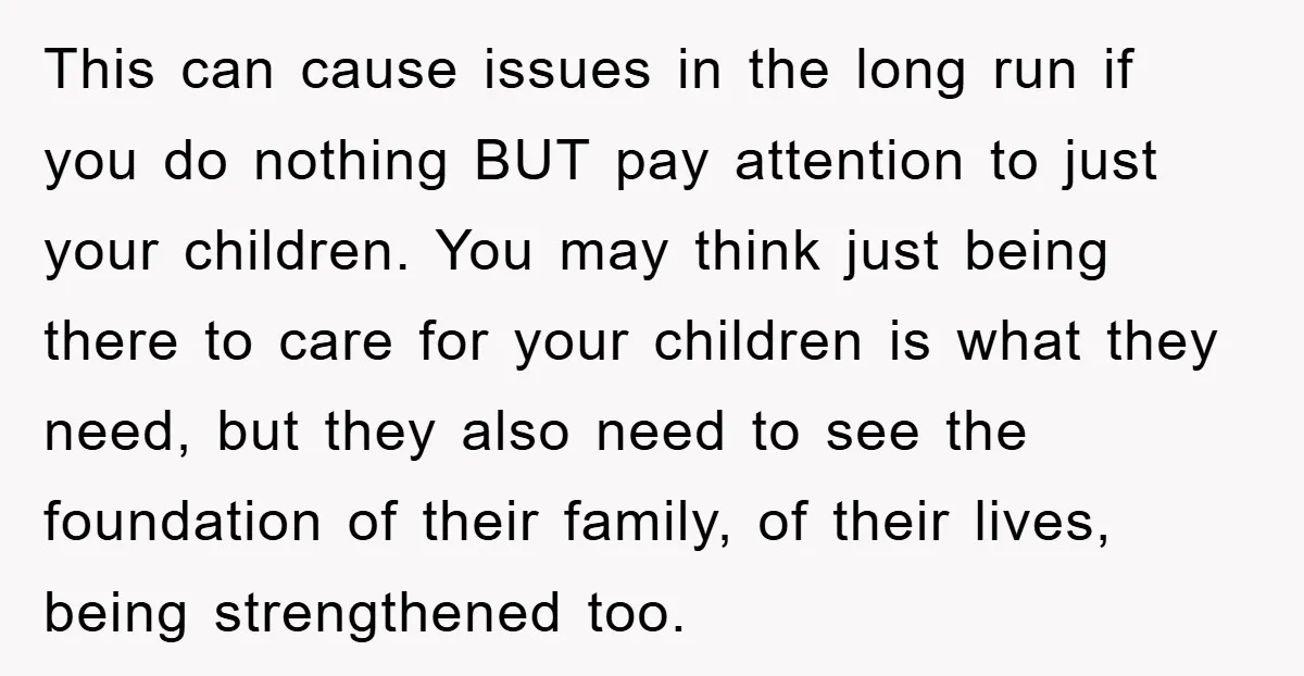 This can cause issues in the long run if you do nothing BUT pay attention to just your children. You may think just being there to care for your children...