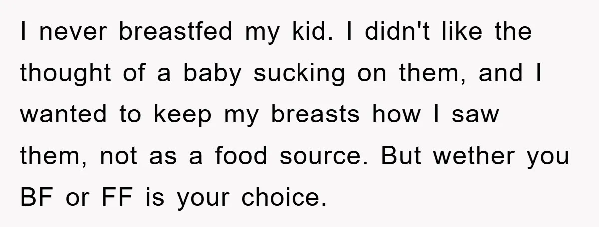 I never breastfed my kid. I didn't like the thought of a baby sucking on them, and I wanted to keep my breasts how I saw them, not as a...