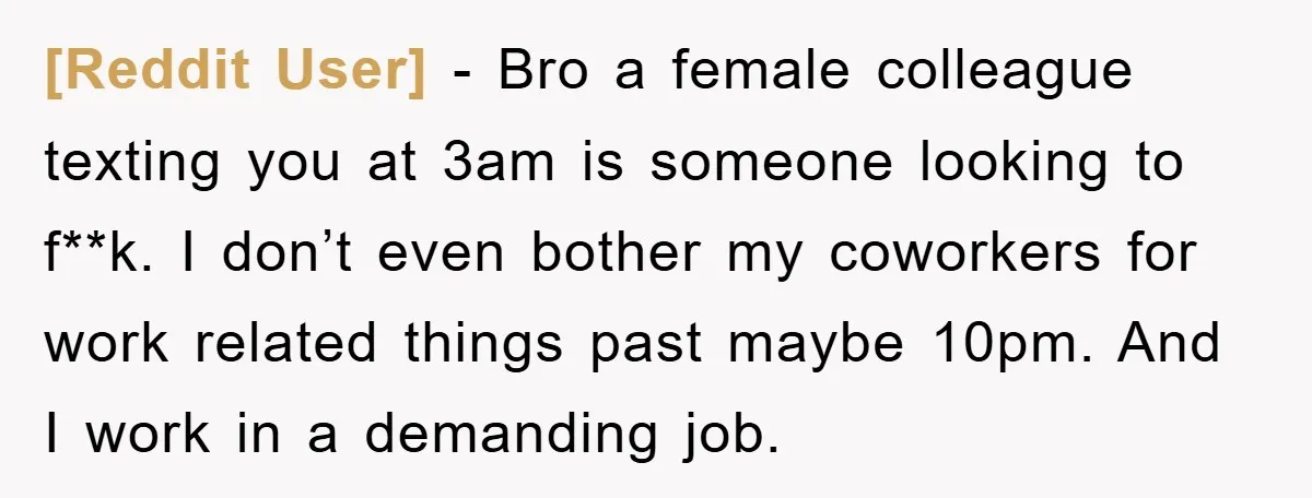 [Reddit User] - Bro a female colleague texting you at 3am is someone looking to f**k. I don’t even bother my coworkers for work related things past maybe 10pm. And...