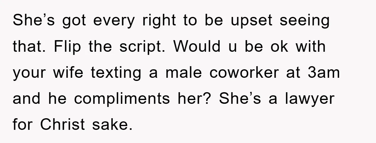 She’s got every right to be upset seeing that. Flip the script. Would u be ok with your wife texting a male coworker at 3am and he compliments her? She’s...