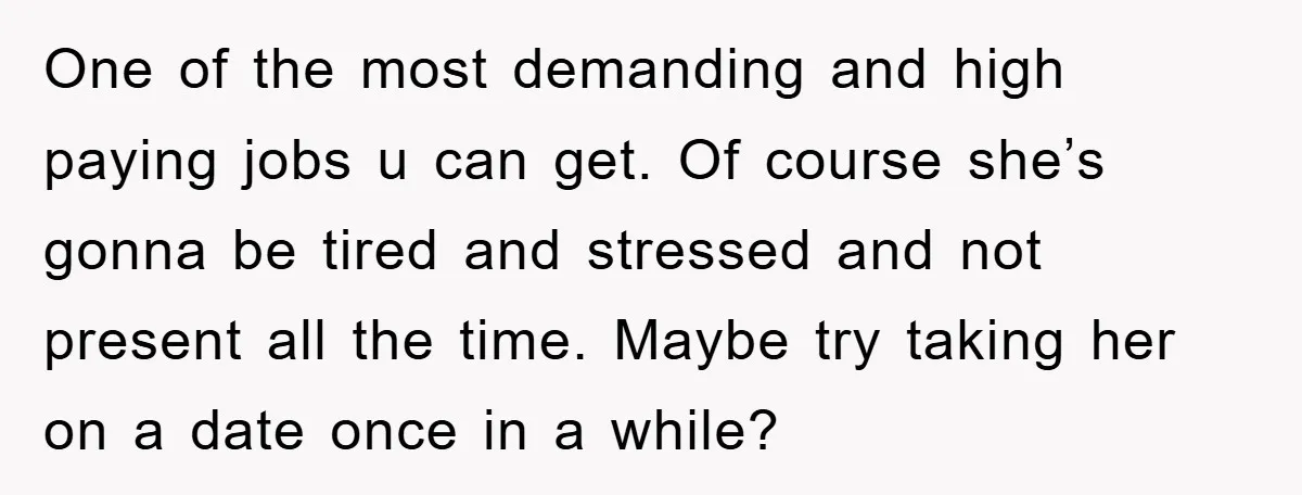 One of the most demanding and high paying jobs u can get. Of course she’s gonna be tired and stressed and not present all the time. Maybe try taking her...