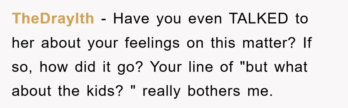 TheDraylth - Have you even TALKED to her about your feelings on this matter? If so, how did it go? Your line of "but what about the kids? " really...