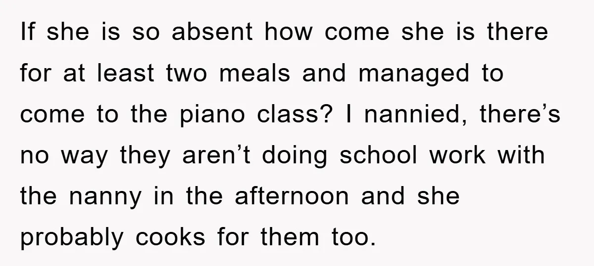 If she is so absent how come she is there for at least two meals and managed to come to the piano class? I nannied, there’s no way they aren’t...