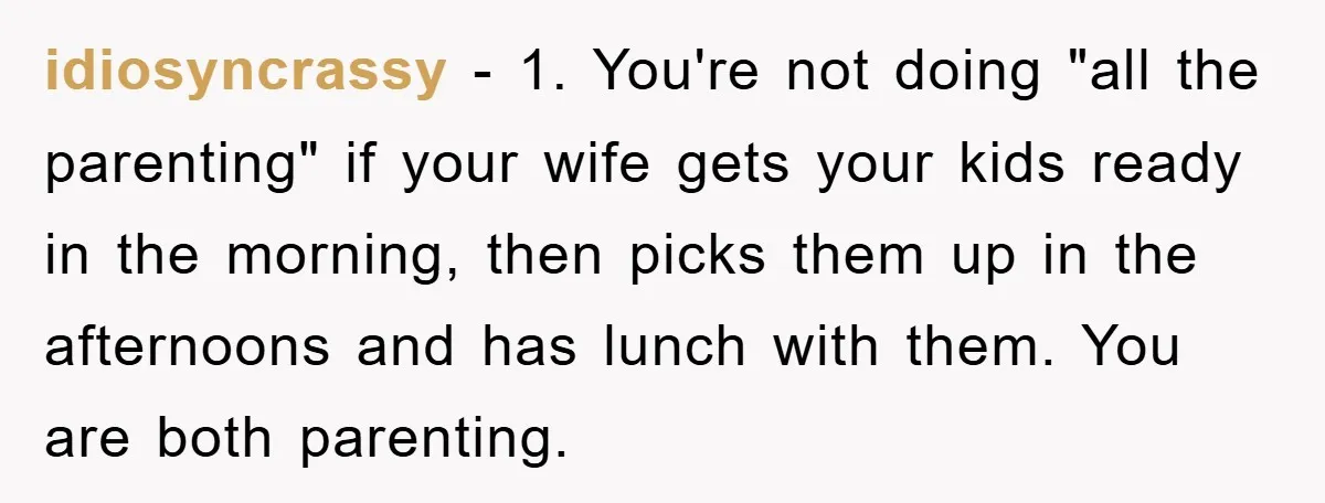 idiosyncrassy - 1. You're not doing "all the parenting" if your wife gets your kids ready in the morning, then picks them up in the afternoons and has lunch with...