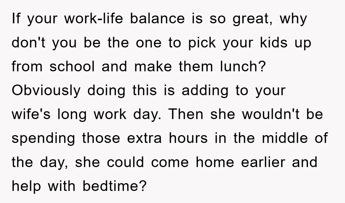 If your work-life balance is so great, why don't you be the one to pick your kids up from school and make them lunch? Obviously doing this is adding to...