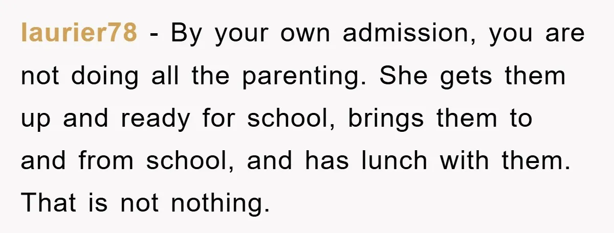 laurier78 - By your own admission, you are not doing all the parenting. She gets them up and ready for school, brings them to and from school, and has lunch...