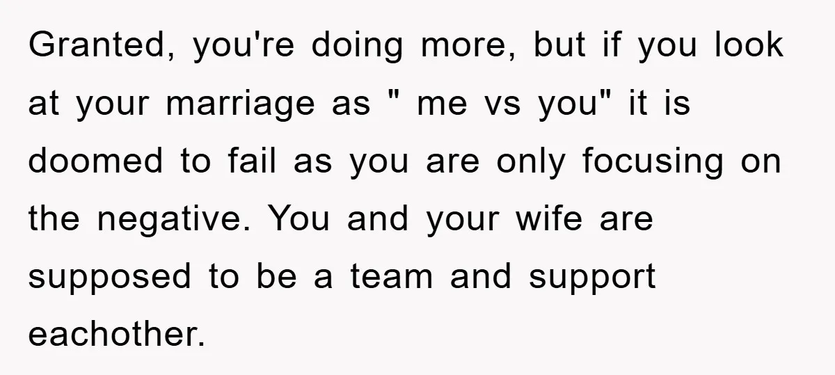 Granted, you're doing more, but if you look at your marriage as " me vs you" it is doomed to fail as you are only focusing on the negative. You...