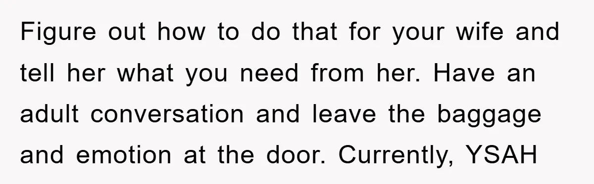 Figure out how to do that for your wife and tell her what you need from her. Have an adult conversation and leave the baggage and emotion at the door....