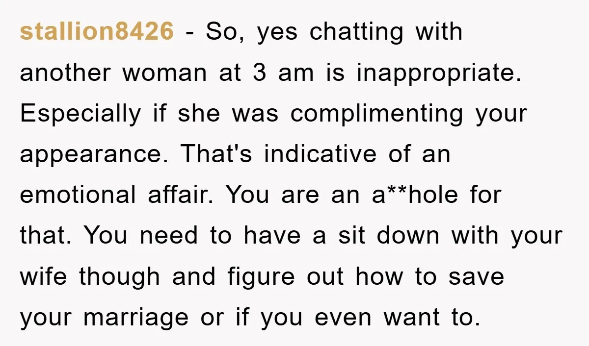 stallion8426 - So, yes chatting with another woman at 3 am is inappropriate. Especially if she was complimenting your appearance. That's indicative of an emotional affair. You are an a**hole...