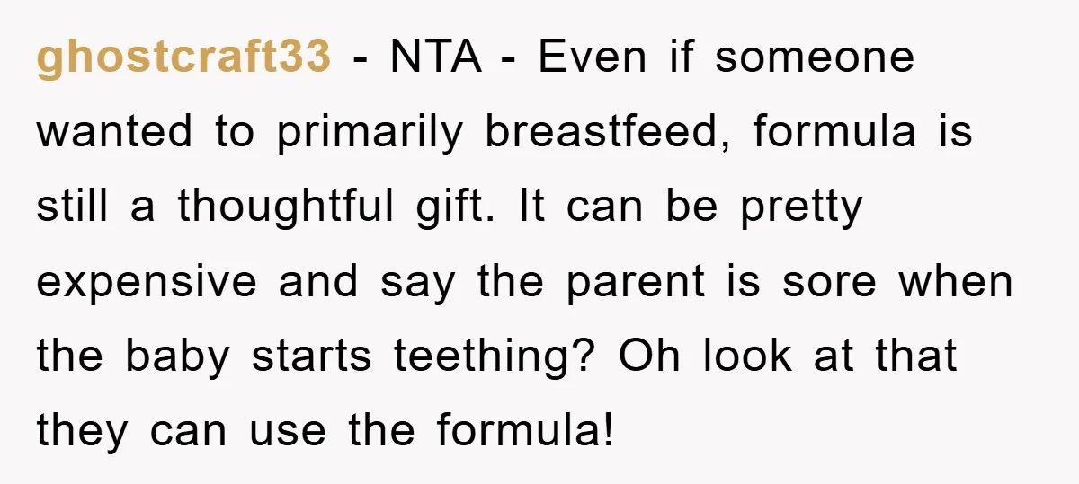 ghostcraft33 − NTA - Even if someone wanted to primarily breastfeed, formula is still a thoughtful gift. It can be pretty expensive and say the parent is sore when the...