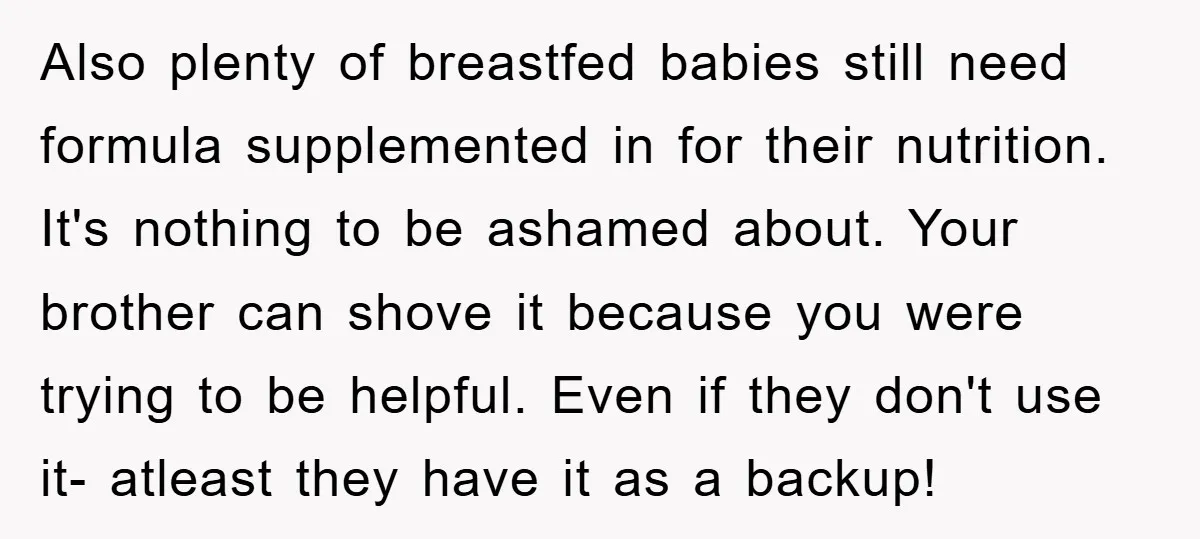 Also plenty of breastfed babies still need formula supplemented in for their nutrition. It's nothing to be ashamed about. Your brother can shove it because you were trying to be...