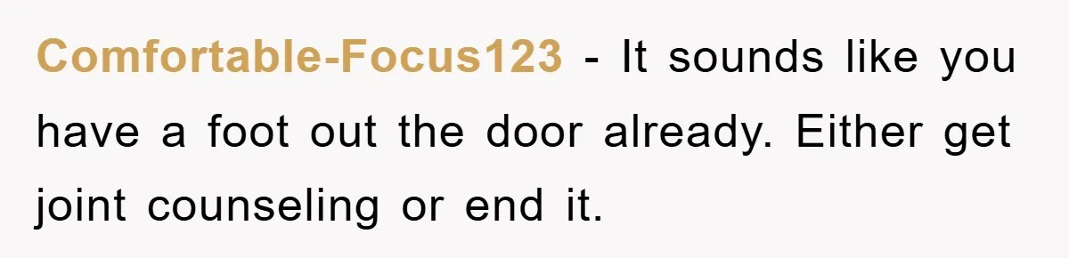 Comfortable-Focus123 - It sounds like you have a foot out the door already. Either get joint counseling or end it.