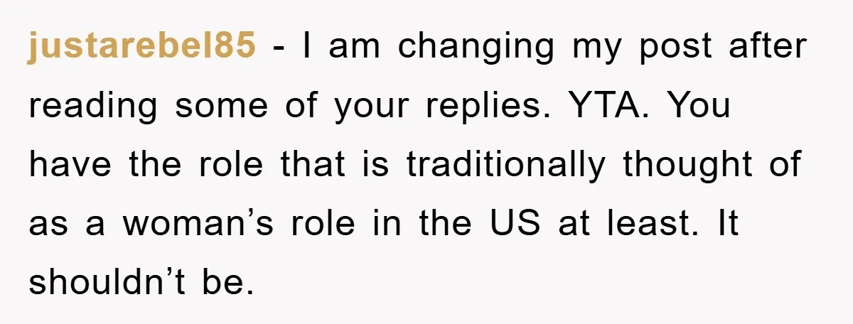 justarebel85 - I am changing my post after reading some of your replies. YTA. You have the role that is traditionally thought of as a woman’s role in the US...