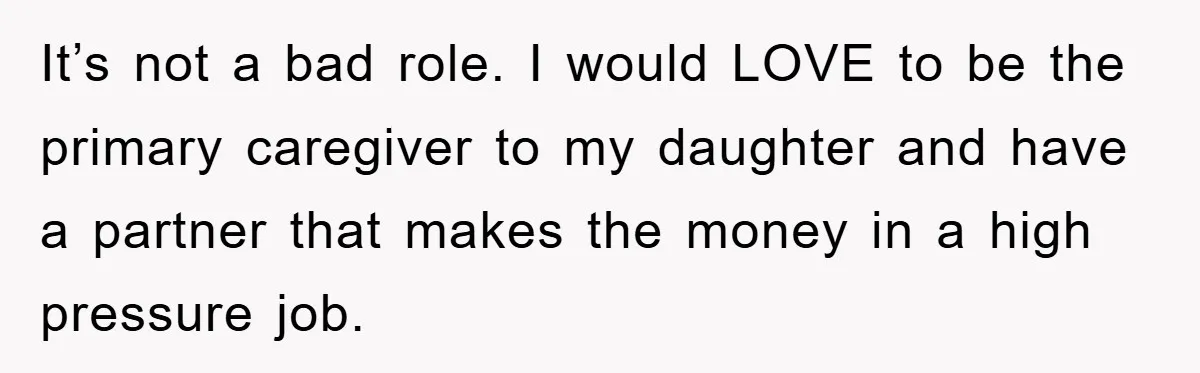 It’s not a bad role. I would LOVE to be the primary caregiver to my daughter and have a partner that makes the money in a high pressure job.