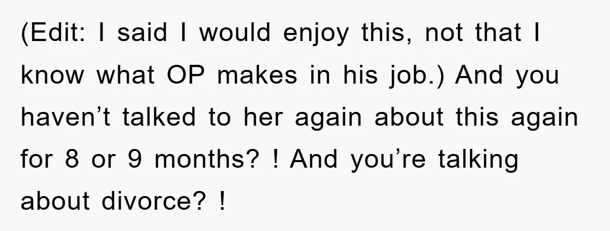 (Edit: I said I would enjoy this, not that I know what OP makes in his job.) And you haven’t talked to her again about this again for 8 or...