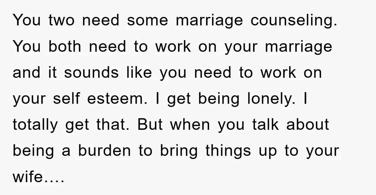 You two need some marriage counseling. You both need to work on your marriage and it sounds like you need to work on your self esteem. I get being lonely....