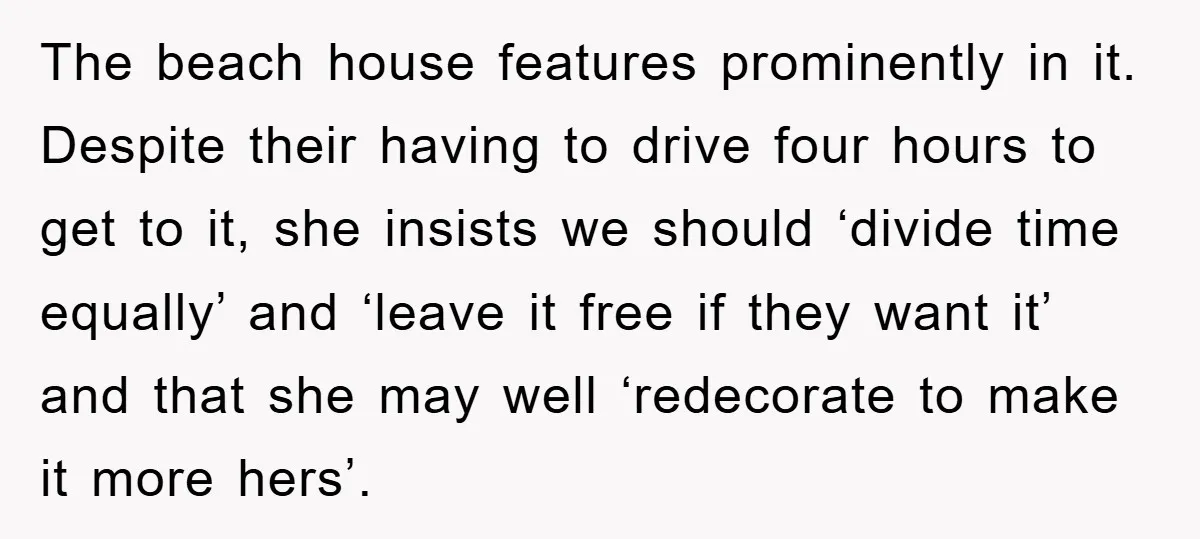 The beach house features prominently in it. Despite their having to drive four hours to get to it, she insists we should ‘divide time equally’ and ‘leave it free if...