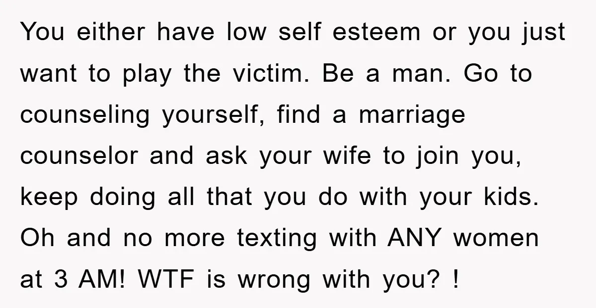 You either have low self esteem or you just want to play the victim. Be a man. Go to counseling yourself, find a marriage counselor and ask your wife to...
