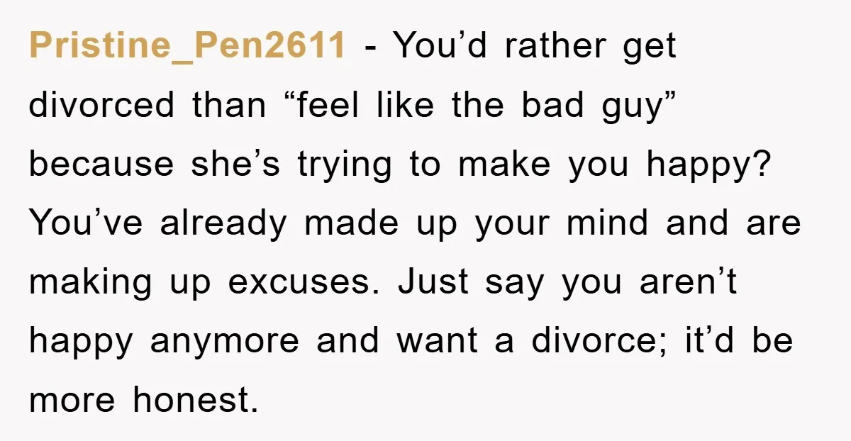 Pristine_Pen2611 - You’d rather get divorced than “feel like the bad guy” because she’s trying to make you happy? You’ve already made up your mind and are making up excuses....