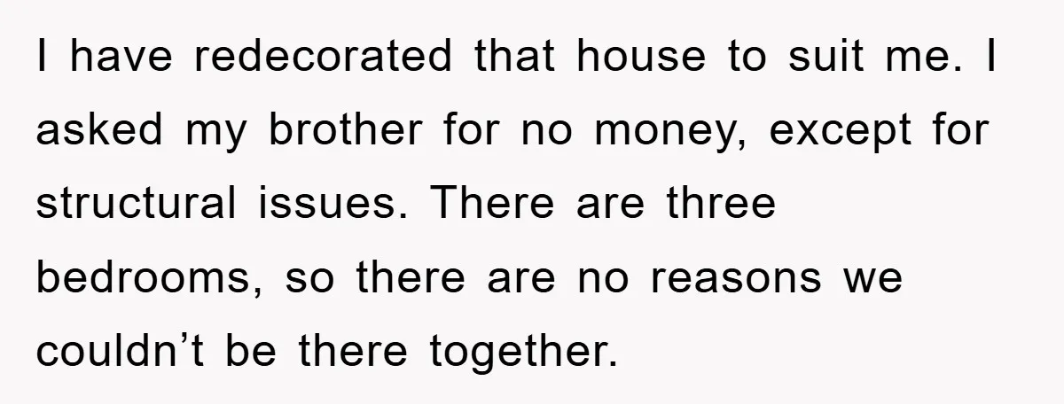 I have redecorated that house to suit me. I asked my brother for no money, except for structural issues. There are three bedrooms, so there are no reasons we couldn’t...
