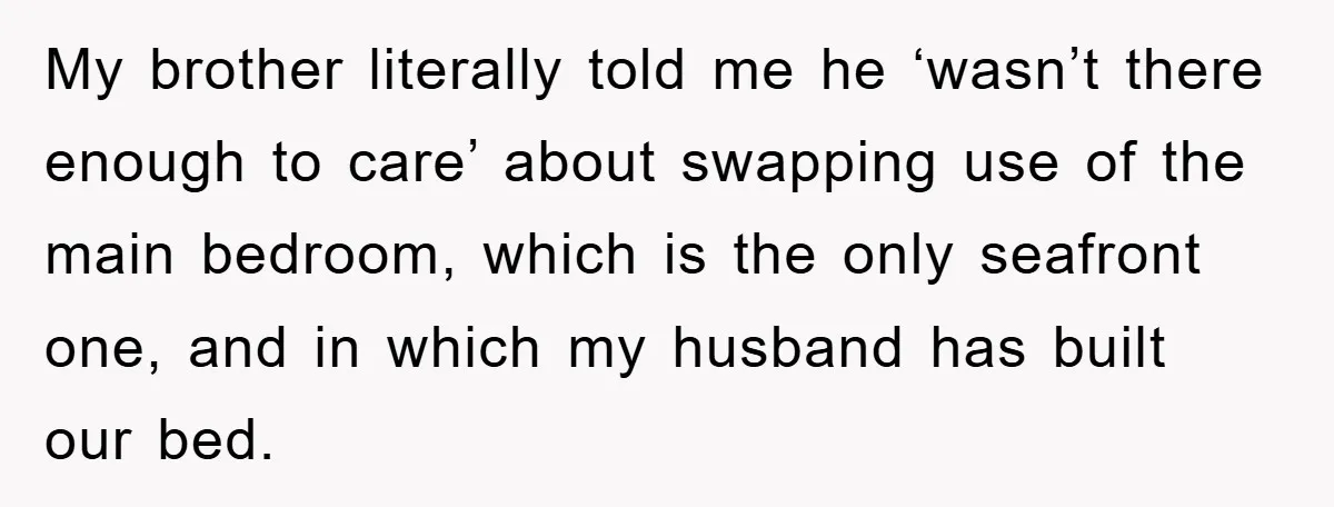 My brother literally told me he ‘wasn’t there enough to care’ about swapping use of the main bedroom, which is the only seafront one, and in which my husband has...