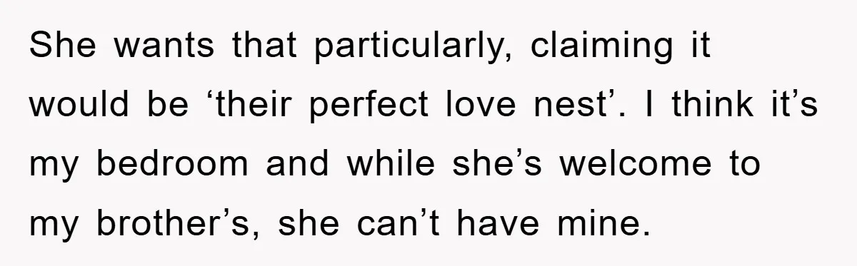 She wants that particularly, claiming it would be ‘their perfect love nest’. I think it’s my bedroom and while she’s welcome to my brother’s, she can’t have mine.