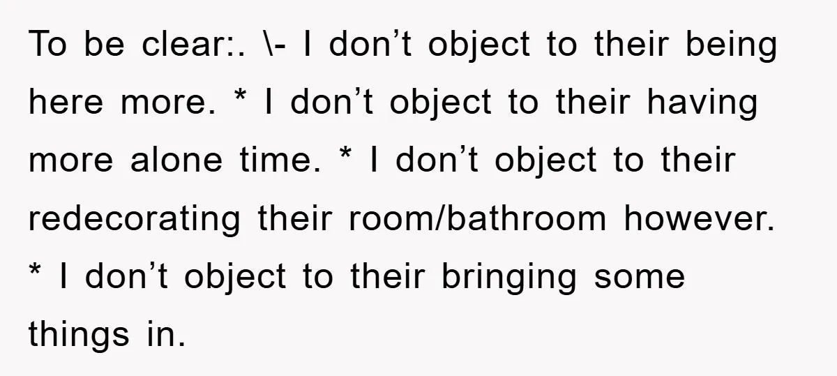 To be clear:. \- I don’t object to their being here more. * I don’t object to their having more alone time. * I don’t object to their redecorating their...