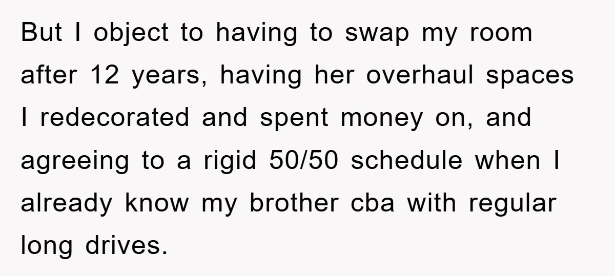 But I object to having to swap my room after 12 years, having her overhaul spaces I redecorated and spent money on, and agreeing to a rigid 50/50 schedule when...